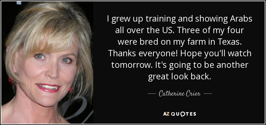 I grew up training and showing Arabs all over the US. Three of my four were bred on my farm in Texas. Thanks everyone! Hope you'll watch tomorrow. It's going to be another great look back. - Catherine Crier