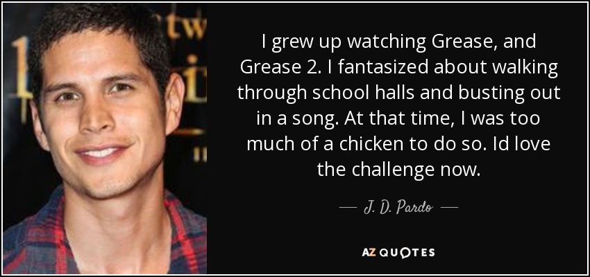 I grew up watching Grease, and Grease 2. I fantasized about walking through school halls and busting out in a song. At that time, I was too much of a chicken to do so. Id love the challenge now. - J. D. Pardo