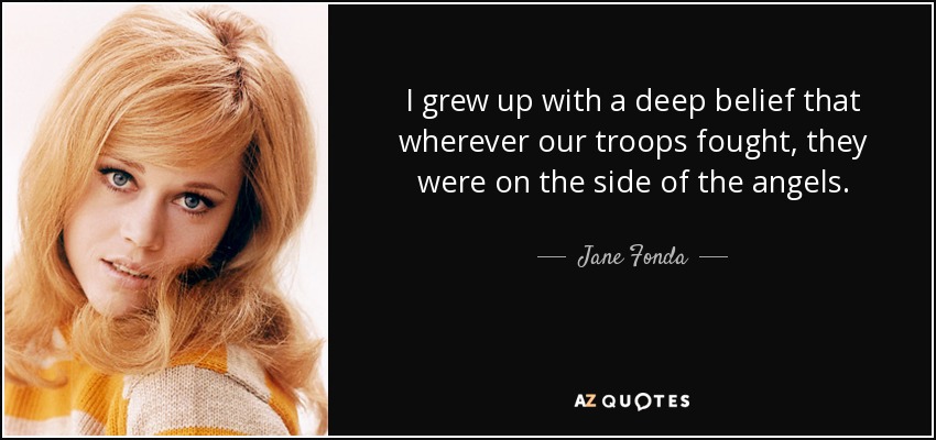 I grew up with a deep belief that wherever our troops fought, they were on the side of the angels. - Jane Fonda