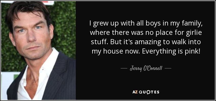 I grew up with all boys in my family, where there was no place for girlie stuff. But it's amazing to walk into my house now. Everything is pink! - Jerry O'Connell