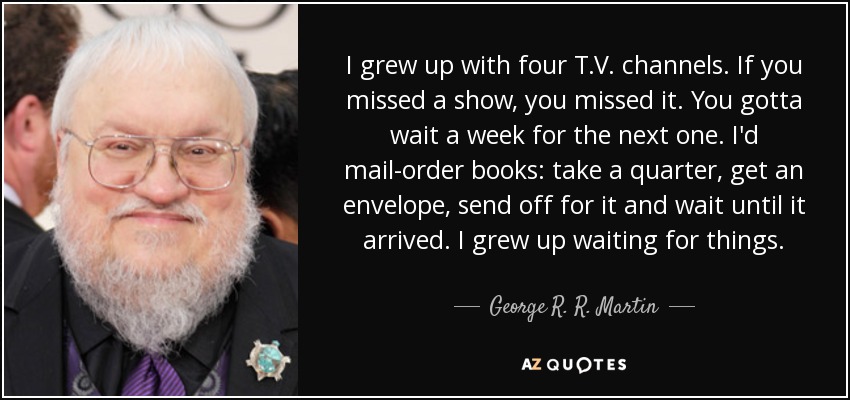 I grew up with four T.V. channels. If you missed a show, you missed it. You gotta wait a week for the next one. I'd mail-order books: take a quarter, get an envelope, send off for it and wait until it arrived. I grew up waiting for things. - George R. R. Martin
