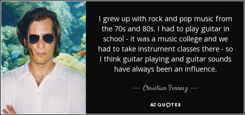I grew up with rock and pop music from the 70s and 80s. I had to play guitar in school - it was a music college and we had to take instrument classes there - so I think guitar playing and guitar sounds have always been an influence. - Christian Fennesz