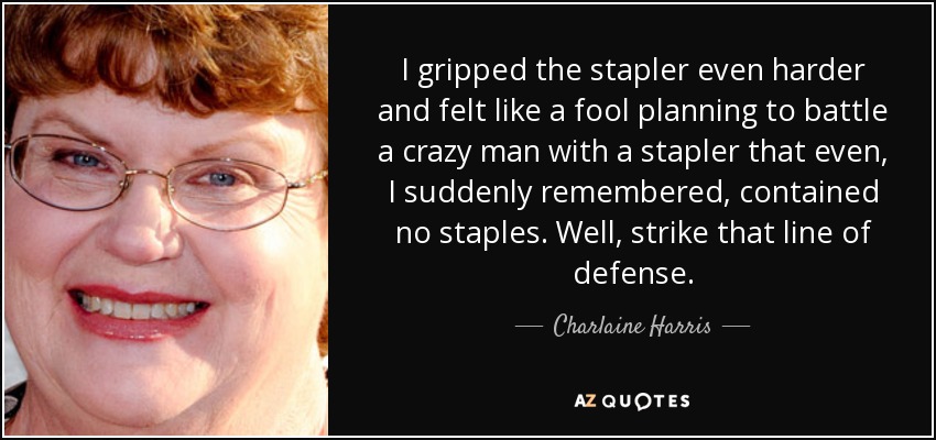 I gripped the stapler even harder and felt like a fool planning to battle a crazy man with a stapler that even, I suddenly remembered, contained no staples. Well, strike that line of defense. - Charlaine Harris