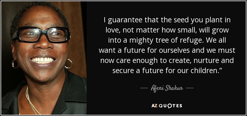I guarantee that the seed you plant in love, not matter how small, will grow into a mighty tree of refuge. We all want a future for ourselves and we must now care enough to create, nurture and secure a future for our children.” - Afeni Shakur