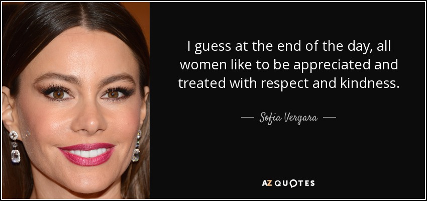 I guess at the end of the day, all women like to be appreciated and treated with respect and kindness. - Sofia Vergara