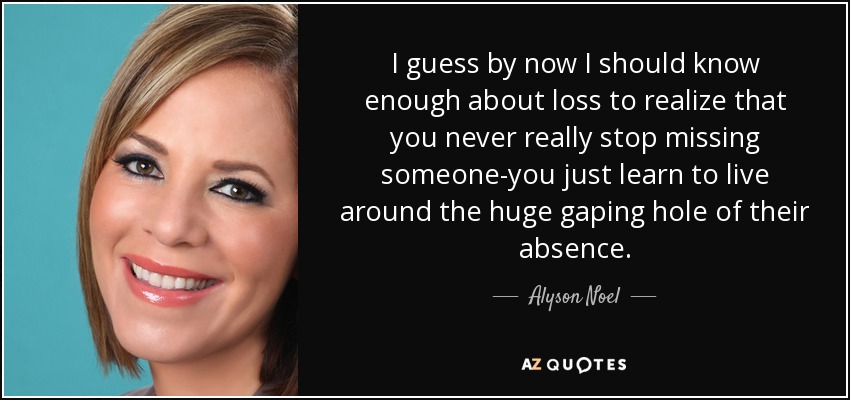 I guess by now I should know enough about loss to realize that you never really stop missing someone-you just learn to live around the huge gaping hole of their absence. - Alyson Noel