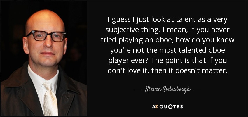 I guess I just look at talent as a very subjective thing. I mean, if you never tried playing an oboe, how do you know you're not the most talented oboe player ever? The point is that if you don't love it, then it doesn't matter. - Steven Soderbergh