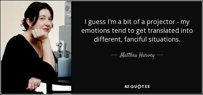 I guess I'm a bit of a projector - my emotions tend to get translated into different, fanciful situations. - Matthea Harvey