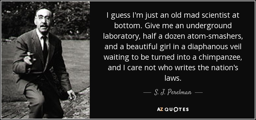 I guess I'm just an old mad scientist at bottom. Give me an underground laboratory, half a dozen atom-smashers, and a beautiful girl in a diaphanous veil waiting to be turned into a chimpanzee, and I care not who writes the nation's laws. - S. J. Perelman