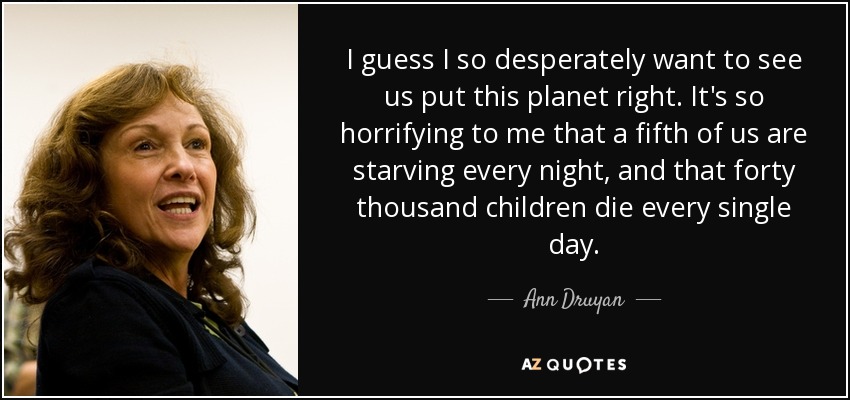 I guess I so desperately want to see us put this planet right. It's so horrifying to me that a fifth of us are starving every night, and that forty thousand children die every single day. - Ann Druyan