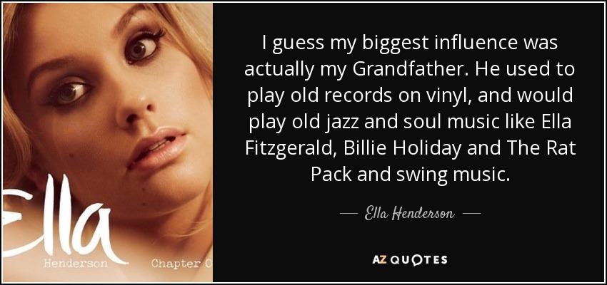 I guess my biggest influence was actually my Grandfather. He used to play old records on vinyl, and would play old jazz and soul music like Ella Fitzgerald, Billie Holiday and The Rat Pack and swing music. - Ella Henderson