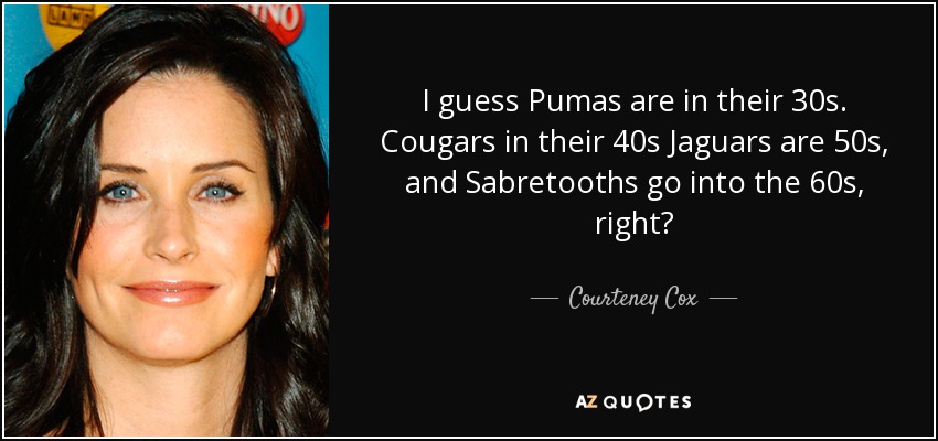 I guess Pumas are in their 30s. Cougars in their 40s Jaguars are 50s, and Sabretooths go into the 60s, right? - Courteney Cox