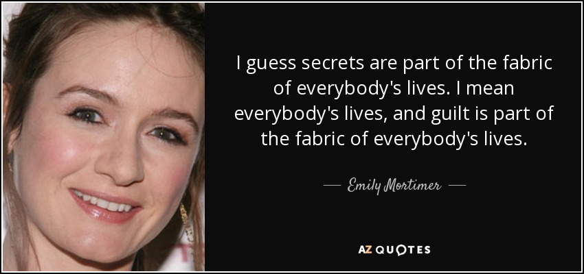 I guess secrets are part of the fabric of everybody's lives. I mean everybody's lives, and guilt is part of the fabric of everybody's lives. - Emily Mortimer