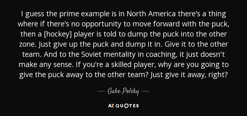 I guess the prime example is in North America there's a thing where if there's no opportunity to move forward with the puck, then a [hockey] player is told to dump the puck into the other zone. Just give up the puck and dump it in. Give it to the other team. And to the Soviet mentality in coaching, it just doesn't make any sense. If you're a skilled player, why are you going to give the puck away to the other team? Just give it away, right? - Gabe Polsky