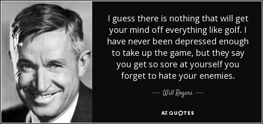 I guess there is nothing that will get your mind off everything like golf. I have never been depressed enough to take up the game, but they say you get so sore at yourself you forget to hate your enemies. - Will Rogers