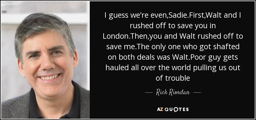 I guess we're even,Sadie.First,Walt and I rushed off to save you in London.Then,you and Walt rushed off to save me.The only one who got shafted on both deals was Walt.Poor guy gets hauled all over the world pulling us out of trouble - Rick Riordan