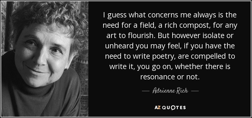 I guess what concerns me always is the need for a field, a rich compost, for any art to flourish. But however isolate or unheard you may feel, if you have the need to write poetry, are compelled to write it, you go on, whether there is resonance or not. - Adrienne Rich
