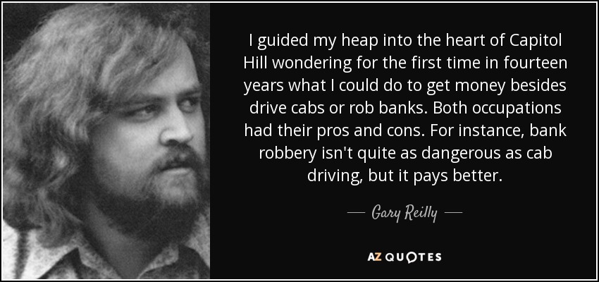 I guided my heap into the heart of Capitol Hill wondering for the first time in fourteen years what I could do to get money besides drive cabs or rob banks. Both occupations had their pros and cons. For instance, bank robbery isn't quite as dangerous as cab driving, but it pays better. - Gary Reilly