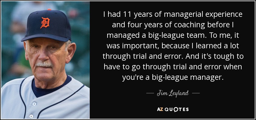 I had 11 years of managerial experience and four years of coaching before I managed a big-league team. To me, it was important, because I learned a lot through trial and error. And it's tough to have to go through trial and error when you're a big-league manager. - Jim Leyland