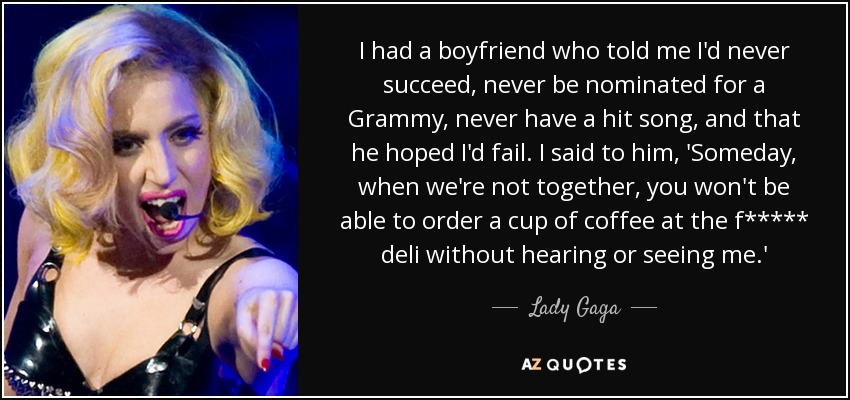 I had a boyfriend who told me I'd never succeed, never be nominated for a Grammy, never have a hit song, and that he hoped I'd fail. I said to him, 'Someday, when we're not together, you won't be able to order a cup of coffee at the f***** deli without hearing or seeing me.' - Lady Gaga