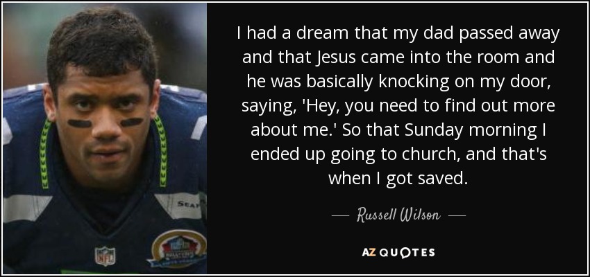 I had a dream that my dad passed away and that Jesus came into the room and he was basically knocking on my door, saying, 'Hey, you need to find out more about me.' So that Sunday morning I ended up going to church, and that's when I got saved. - Russell Wilson