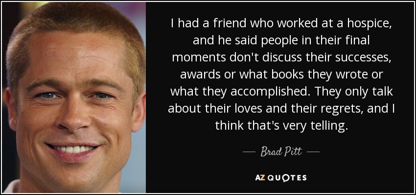 I had a friend who worked at a hospice, and he said people in their final moments don't discuss their successes, awards or what books they wrote or what they accomplished. They only talk about their loves and their regrets, and I think that's very telling. - Brad Pitt
