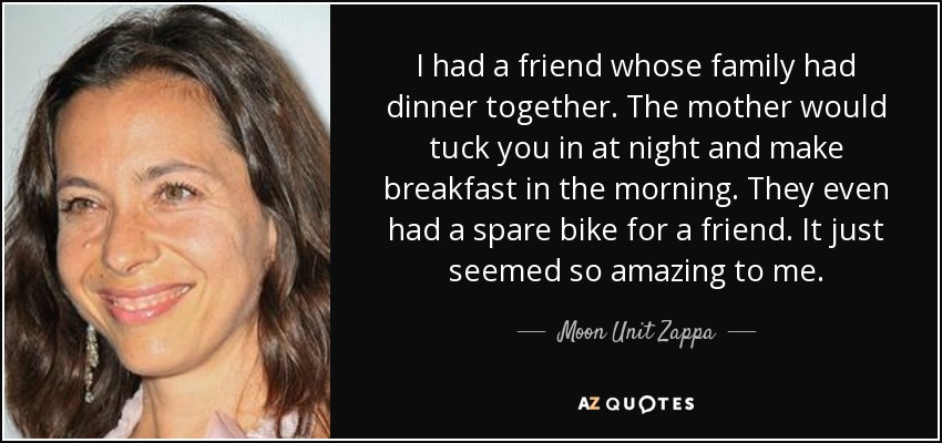 I had a friend whose family had dinner together. The mother would tuck you in at night and make breakfast in the morning. They even had a spare bike for a friend. It just seemed so amazing to me. - Moon Unit Zappa