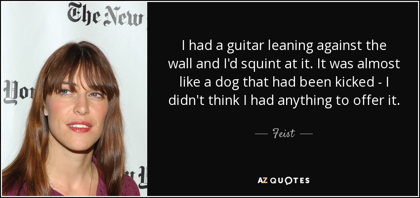 I had a guitar leaning against the wall and I'd squint at it. It was almost like a dog that had been kicked - I didn't think I had anything to offer it. - Feist