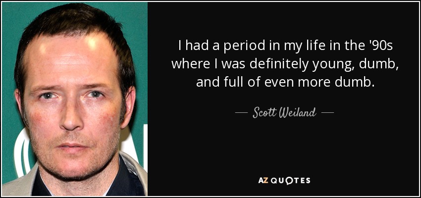 I had a period in my life in the '90s where I was definitely young, dumb, and full of even more dumb. - Scott Weiland