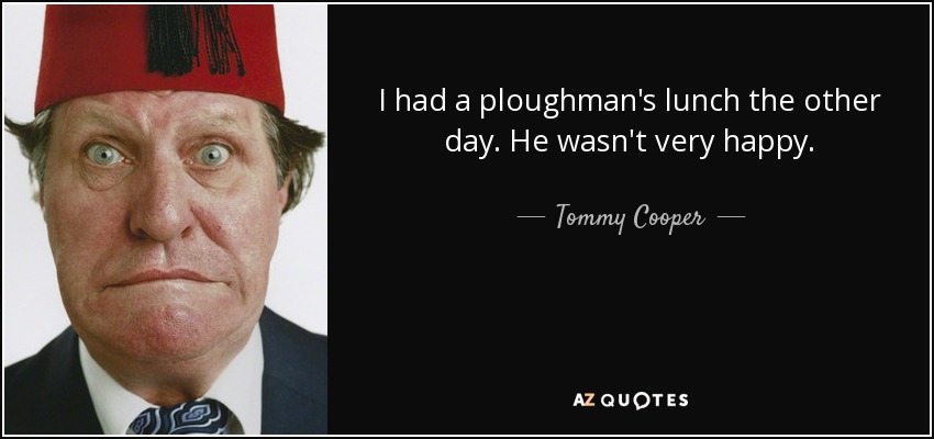 I had a ploughman's lunch the other day. He wasn't very happy. - Tommy Cooper