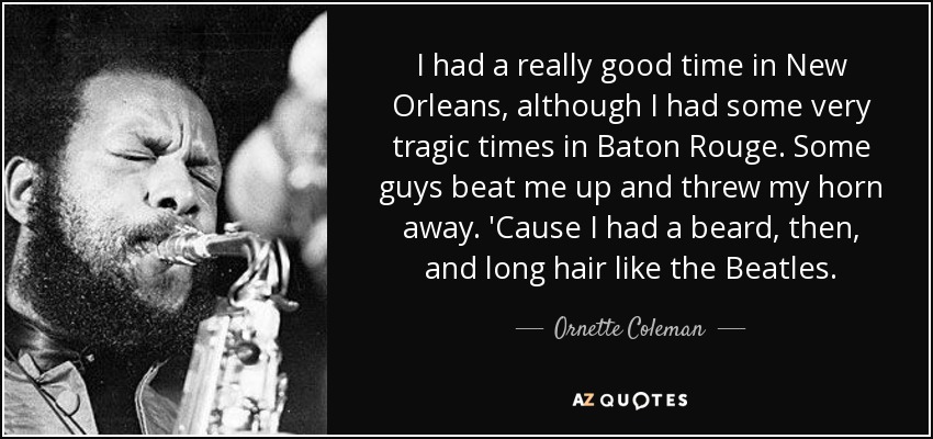 I had a really good time in New Orleans, although I had some very tragic times in Baton Rouge. Some guys beat me up and threw my horn away. 'Cause I had a beard, then, and long hair like the Beatles. - Ornette Coleman