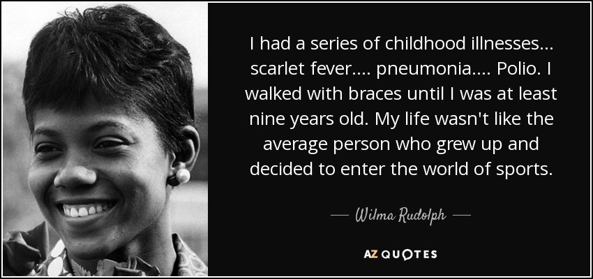 I had a series of childhood illnesses... scarlet fever.... pneumonia.... Polio. I walked with braces until I was at least nine years old. My life wasn't like the average person who grew up and decided to enter the world of sports. - Wilma Rudolph