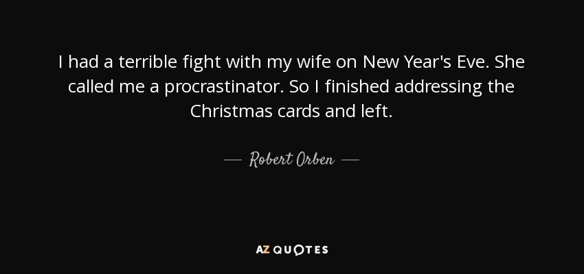 I had a terrible fight with my wife on New Year's Eve. She called me a procrastinator. So I finished addressing the Christmas cards and left. - Robert Orben