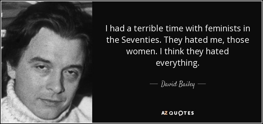 I had a terrible time with feminists in the Seventies. They hated me, those women. I think they hated everything. - David Bailey