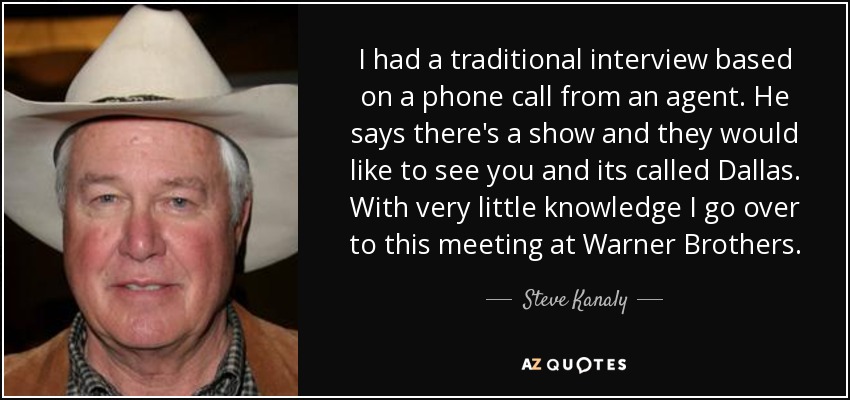 I had a traditional interview based on a phone call from an agent. He says there's a show and they would like to see you and its called Dallas. With very little knowledge I go over to this meeting at Warner Brothers. - Steve Kanaly