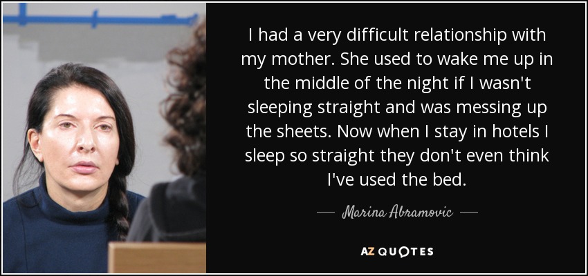 I had a very difficult relationship with my mother. She used to wake me up in the middle of the night if I wasn't sleeping straight and was messing up the sheets. Now when I stay in hotels I sleep so straight they don't even think I've used the bed. - Marina Abramovic