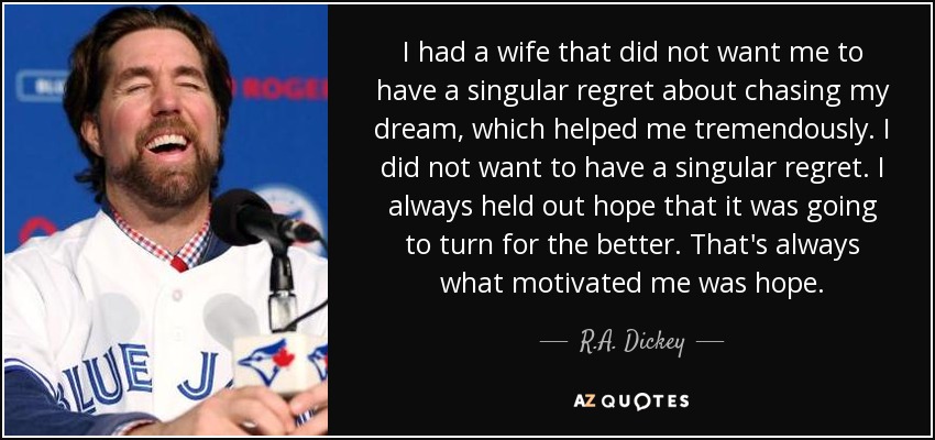 I had a wife that did not want me to have a singular regret about chasing my dream, which helped me tremendously. I did not want to have a singular regret. I always held out hope that it was going to turn for the better. That's always what motivated me was hope. - R.A. Dickey
