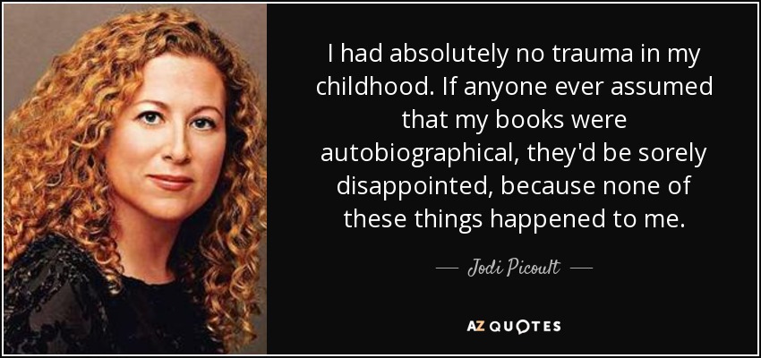 I had absolutely no trauma in my childhood. If anyone ever assumed that my books were autobiographical, they'd be sorely disappointed, because none of these things happened to me. - Jodi Picoult