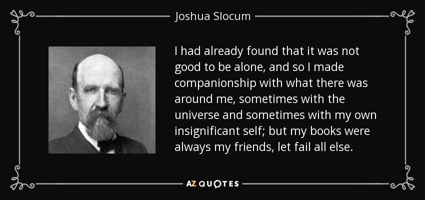 I had already found that it was not good to be alone, and so I made companionship with what there was around me, sometimes with the universe and sometimes with my own insignificant self; but my books were always my friends, let fail all else. - Joshua Slocum
