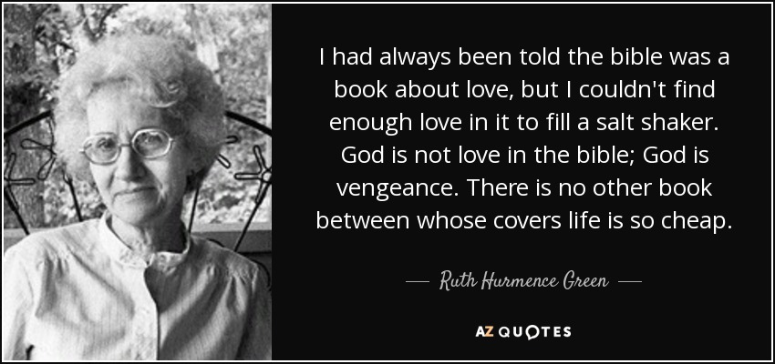 I had always been told the bible was a book about love, but I couldn't find enough love in it to fill a salt shaker. God is not love in the bible; God is vengeance. There is no other book between whose covers life is so cheap. - Ruth Hurmence Green