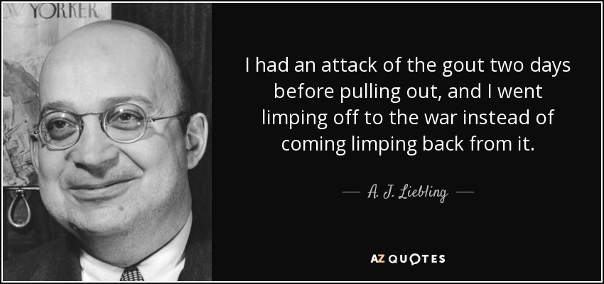 I had an attack of the gout two days before pulling out, and I went limping off to the war instead of coming limping back from it. - A. J. Liebling