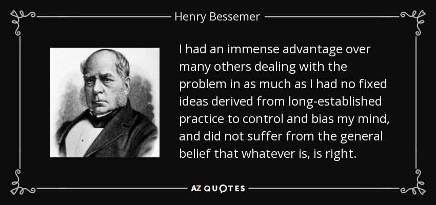 I had an immense advantage over many others dealing with the problem in as much as I had no fixed ideas derived from long-established practice to control and bias my mind, and did not suffer from the general belief that whatever is, is right. - Henry Bessemer