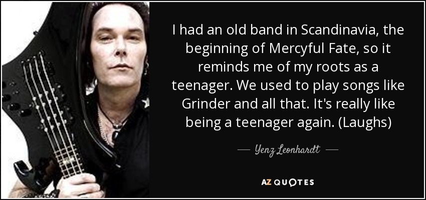 I had an old band in Scandinavia, the beginning of Mercyful Fate, so it reminds me of my roots as a teenager. We used to play songs like Grinder and all that. It's really like being a teenager again. (Laughs) - Yenz Leonhardt