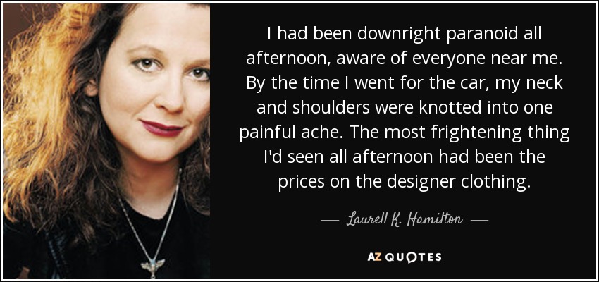 I had been downright paranoid all afternoon, aware of everyone near me. By the time I went for the car, my neck and shoulders were knotted into one painful ache. The most frightening thing I'd seen all afternoon had been the prices on the designer clothing. - Laurell K. Hamilton