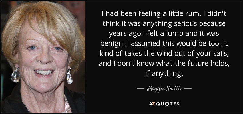 I had been feeling a little rum. I didn't think it was anything serious because years ago I felt a lump and it was benign. I assumed this would be too. It kind of takes the wind out of your sails, and I don't know what the future holds, if anything. - Maggie Smith
