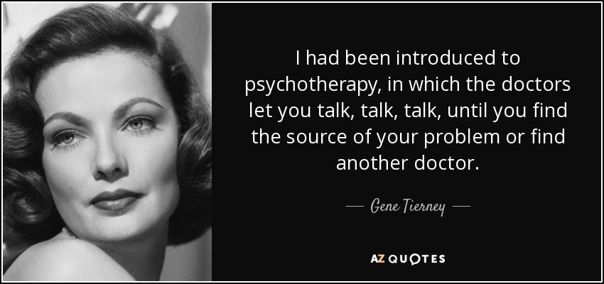 I had been introduced to psychotherapy, in which the doctors let you talk, talk, talk, until you find the source of your problem or find another doctor. - Gene Tierney