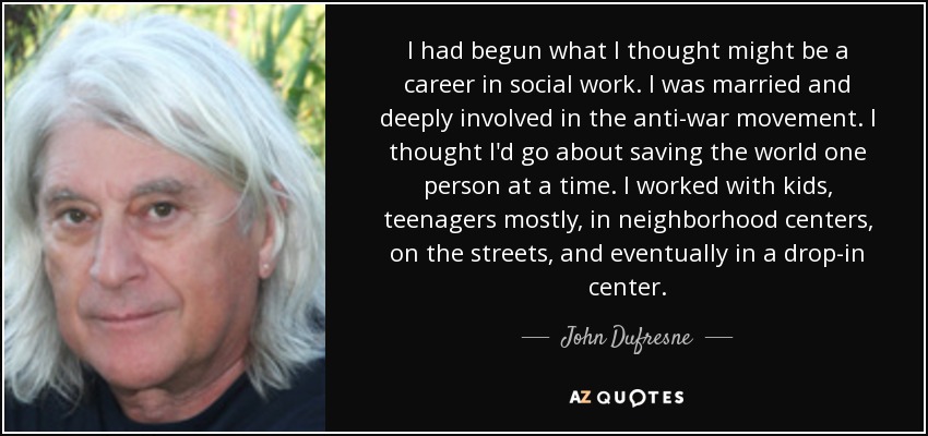 I had begun what I thought might be a career in social work. I was married and deeply involved in the anti-war movement. I thought I'd go about saving the world one person at a time. I worked with kids, teenagers mostly, in neighborhood centers, on the streets, and eventually in a drop-in center. - John Dufresne