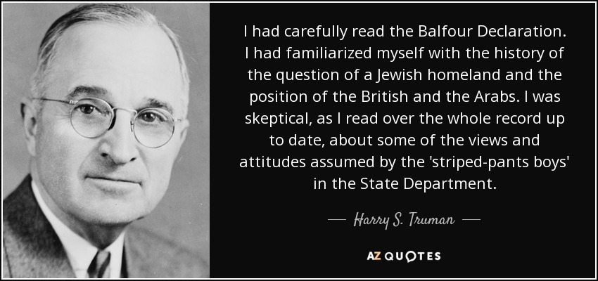 I had carefully read the Balfour Declaration. I had familiarized myself with the history of the question of a Jewish homeland and the position of the British and the Arabs. I was skeptical, as I read over the whole record up to date, about some of the views and attitudes assumed by the 'striped-pants boys' in the State Department. - Harry S. Truman