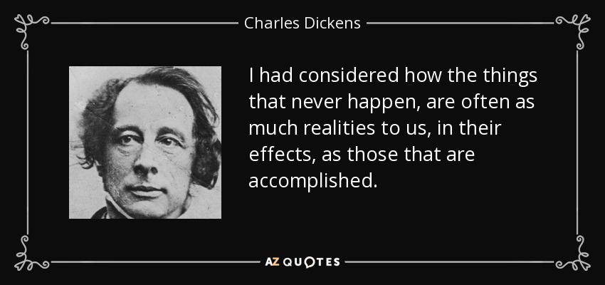 I had considered how the things that never happen, are often as much realities to us, in their effects, as those that are accomplished. - Charles Dickens