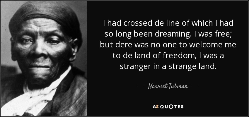 I had crossed de line of which I had so long been dreaming. I was free; but dere was no one to welcome me to de land of freedom, I was a stranger in a strange land. - Harriet Tubman